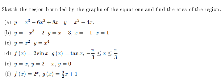 Sket ch the regi on bounded by the graphs of the equations and find the ar ea of the region
(a) y = x³ – 6x²+ 8x , y = x² – 4x.
(b) y = -x³ + 2, y = x – 3, x =-1, x = 1
(c) y = x?, y = x4
(d) f (x) = 2 sin x, g (x) = tan ,
3
-
(e) y = x, y = 2 – x, y = 0
(f) f (x) = 2ª, g (x) = x +1
