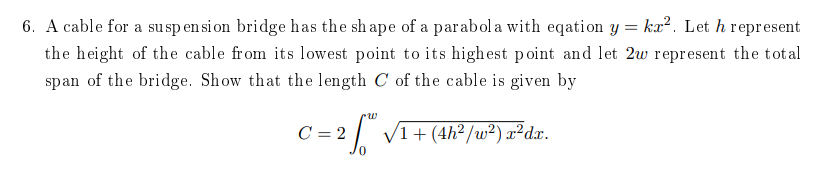 6. A cable for a suspen si on bridge has the sh ape of a parabola with eqation y = kr². Let h represent
the height of the cable from its lowest point to its highest point and let 2w represent the total
span of the bridge. Show that the length C of the cable is given by
C = 2 VI+(4h² /w²) r²dx.

