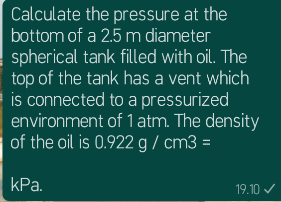 Calculate the pressure at the
bottom of a 2.5m diameter
spherical tank filled with oil. The
top of the tank has a vent which
is connected to a pressurized
environment of 1 atm. The density
of the oil is 0.922 g / cm3 =
КРа.
19.10 V
