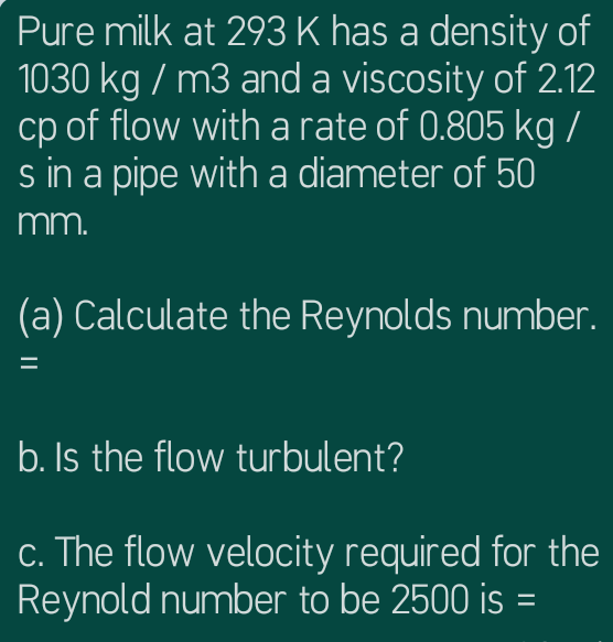 Pure milk at 293 K has a density of
1030 kg / m3 and a viscosity of 2.12
cp of flow witha rate of 0.805 kg /
s in a pipe with a diameter of 50
mm.
(a) Calculate the Reynolds number.
b. Is the flow turbulent?
c. The flow velocity required for the
Reynold number to be 2500 is =
