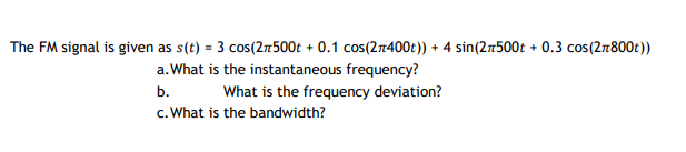 The FM signal is given as s(t) = 3 cos(2:500t + 0.1 cos(27400t)) + 4 sin(2:500t + 0.3 cos(2r800t))
a.What is the instantaneous frequency?
b.
What is the frequency deviation?
c. What is the bandwidth?
