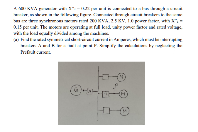 A 600 KVA generator with X"a = 0.22 per unit is connected to a bus through a circuit
breaker, as shown in the following figure. Connected through circuit breakers to the same
bus are three synchronous motors rated 200 KVA, 2.5 KV, 1.0 power factor, with X"a =
0.15 per unit. The motors are operating at full load, unity power factor and rated voltage,
with the load equally divided among the machines.
(a) Find the rated symmetrical short-circuit current in Amperes, which must be interrupting
breakers A and B for a fault at point P. Simplify the calculations by neglecting the
Prefault current.
M.
GHA
B
