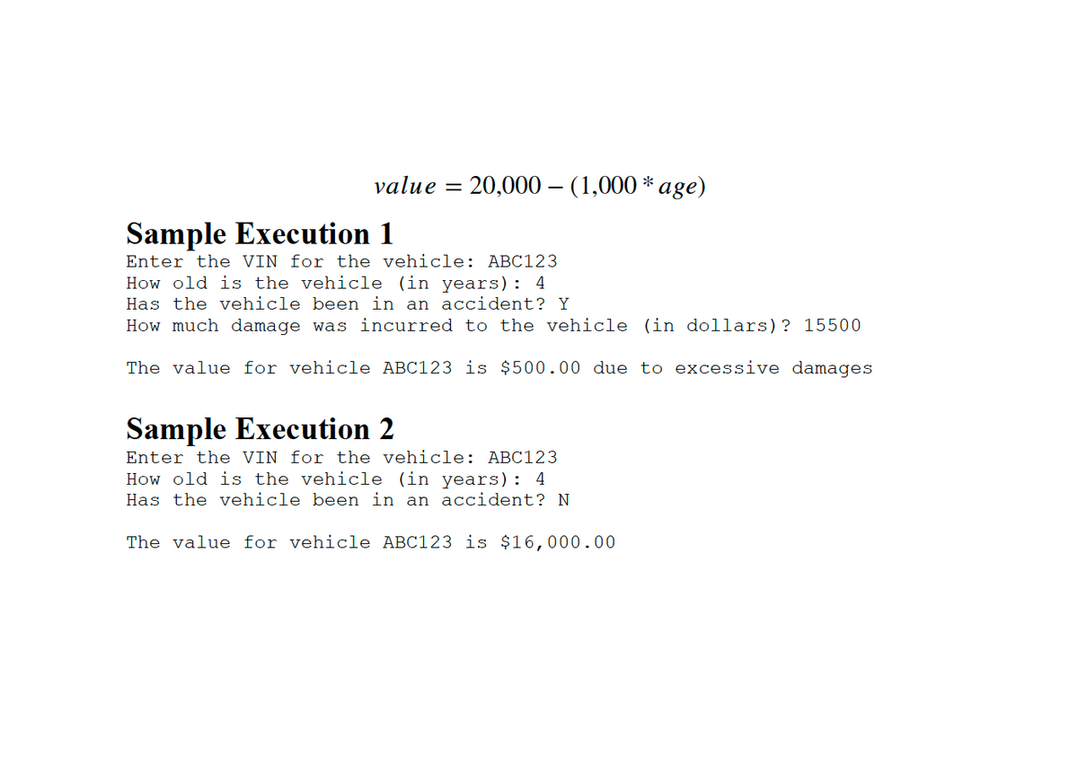 value =
20,000 (1,000 * age)
Sample Execution 1
Enter the VIN for the vehicle: ABC123
How old is the vehicle (in years): 4
Has the vehicle been in an accident? Y
How much damage was incurred to the vehicle (in dollars)? 15500
The value for vehicle ABC123 is $500.00 due to excessive damages
Sample Execution 2
Enter the VIN for the vehicle: ABC123
How old is the vehicle (in years): 4
Has the vehicle been in an accident? N
The value for vehicle ABC123 is $16,000.00