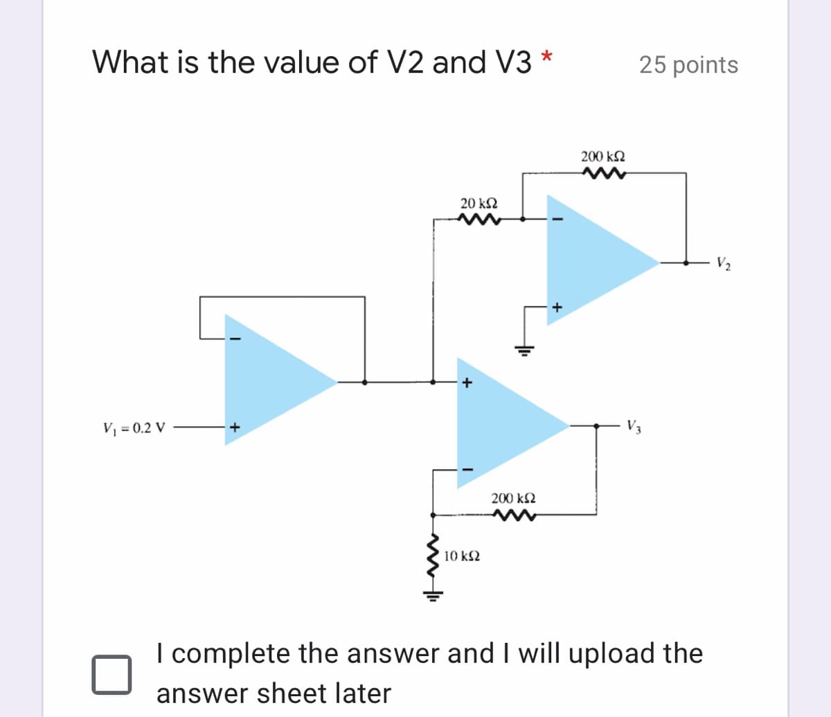 What is the value of V2 and V3 *
25 points
200 k2
20 k2
V2
V, = 0.2 V
200 k2
10 k2
I complete the answer and I will upload the
answer sheet later
