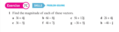 Exercise 70 SKILLS
PROBLEM-SOLVING
I Find the magnitude of each of these vectors.
b 6i – 8j
f 4+ 7)
a 31+ 4
e 31 - 5
e Si + 12j
* -31 + Sj
d 21 + 4j
h -4i -
