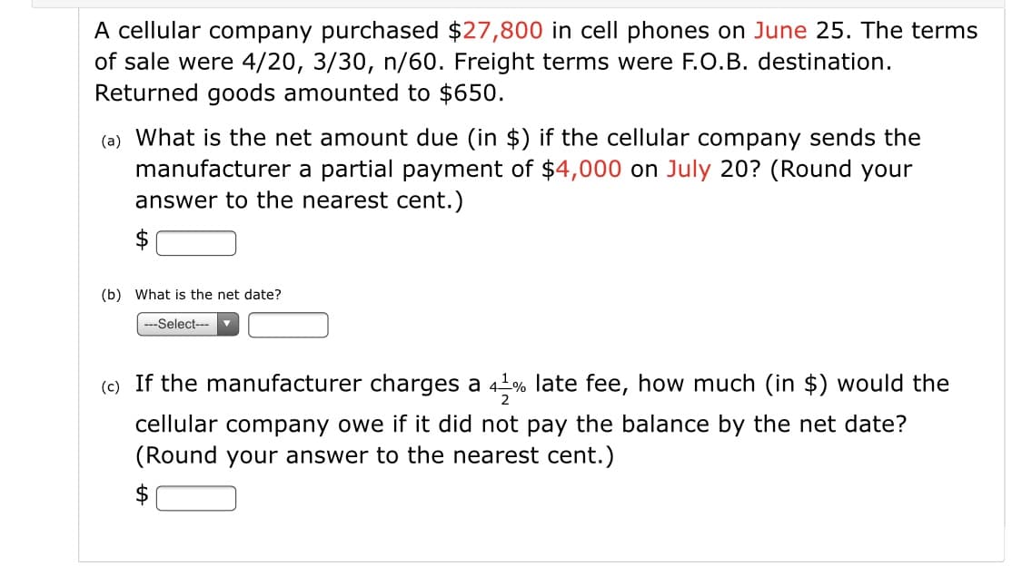 A cellular company purchased $27,800 in cell phones on June 25. The terms
of sale were 4/20, 3/30, n/60. Freight terms were F.O.B. destination.
Returned goods amounted to $650.
(a) What is the net amount due (in $) if the cellular company sends the
manufacturer a partial payment of $4,000 on July 20? (Round your
answer to the nearest cent.)
2$
(b) What is the net date?
---Select---
(c) If the manufacturer charges a 4 % late fee, how much (in $) would the
cellular company owe if it did not pay the balance by the net date?
(Round your answer to the nearest cent.)
$
