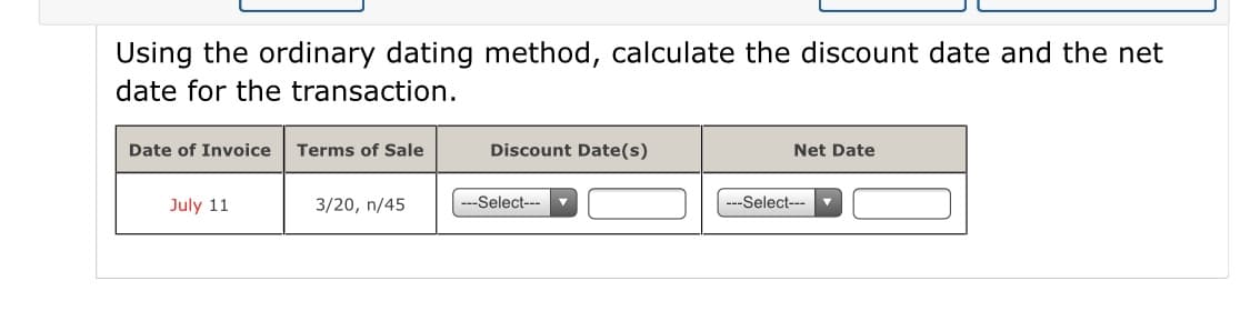 Using the ordinary dating method, calculate the discount date and the net
date for the transaction.
Date of Invoice
Terms of Sale
Discount Date(s)
Net Date
July 11
3/20, n/45
---Select---
---Select---

