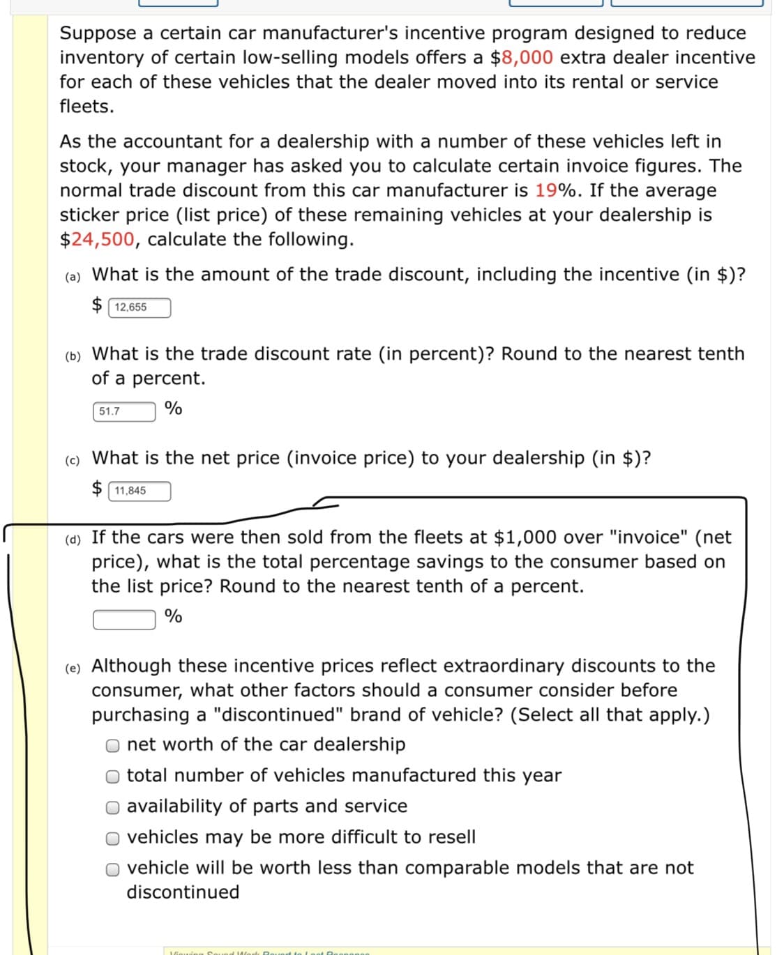 Suppose a certain car manufacturer's incentive program designed to reduce
inventory of certain low-selling models offers a $8,000 extra dealer incentive
for each of these vehicles that the dealer moved into its rental or service
fleets.
As the accountant for a dealership with a number of these vehicles left in
stock, your manager has asked you to calculate certain invoice figures. The
normal trade discount from this car manufacturer is 19%. If the average
sticker price (list price) of these remaining vehicles at your dealership is
$24,500, calculate the following.
(a) What is the amount of the trade discount, including the incentive (in $)?
$ 12,655
(b) What is the trade discount rate (in percent)? Round to the nearest tenth
of a percent.
51.7
%
(c) What is the net price (invoice price) to your dealership (in $)?
$ 11,845
(d) If the cars were then sold from the fleets at $1,000 over "invoice" (net
price), what is the total percentage savings to the consumer based on
the list price? Round to the nearest tenth of a percent.
%
(e) Although these incentive prices reflect extraordinary discounts to the
consumer, what other factors should a consumer consider before
purchasing a "discontinued" brand of vehicle? (Select all that apply.)
net worth of the car dealership
total number of vehicles manufactured this year
availability of parts and service
vehicles may be more difficult to resell
vehicle will be worth less than comparable models that are not
discontinued
