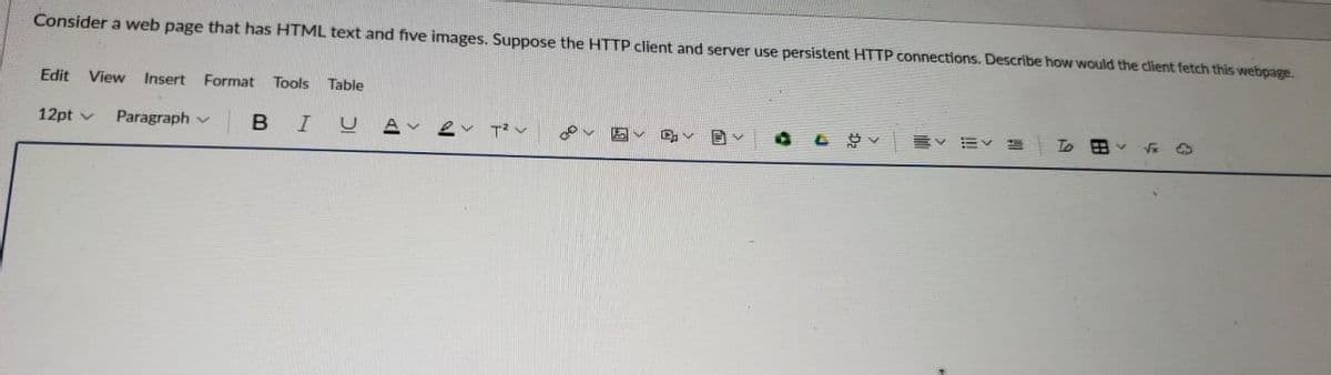 Consider a web page that has HTML text and five images. Suppose the HTTP client and server use persistent HTTP connections. Describe how would the client fetch this webpage.
Edit View Insert Format Tools Table
12pt
Paragraph
B I UA
ev T²V
Ev
V
li
To
FB
√x 4