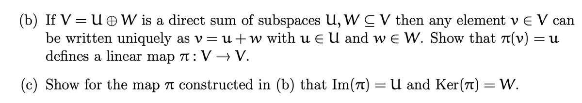 (b) If V = U OW is a direct sum of subspaces U, W CV then any element v E V can
be written uniquely as v = u +w with u E U and w E W. Show that T(v)
defines a linear map T: V → V.
= U
(c) Show for the map n constructed in (b) that Im(n)
U and Ker(t) = W.
