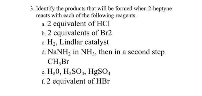 3. Identify the products that will be formed when 2-heptyne
reacts with each of the following reagents.
a. 2 equivalent of HCl
b. 2 equivalents of Br2
c. H2, Lindlar catalyst
d. NaNH, in NH3, then in a second step
CH;Br
H,0, H,SO4, H9SO4
f. 2 equivalent of HBr
