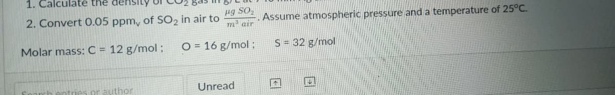 1. Calculate the den1sity
2. Convert O.05 ppm, of SO2 in air to
Assume atmospheric pressure and a temperature of 25°C.
m air
Molar mass: C = 12 g/mol ;
O = 16 g/mol
S = 32 g/mol
thor
Unread
