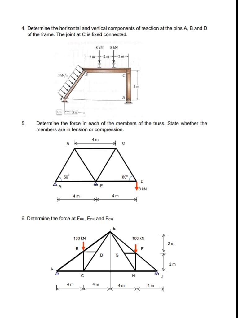 4. Determine the horizontal and vertical components of reaction at the pins A, B and D
of the frame. The joint at C is fixed connected.
8 kN
8 kN
-2 m
-2 m--2 m-
3 kN/m
4 m
D
5.
Determine the force in each of the members of the truss. State whether the
members are in tension or compression.
4 m
60°
60°
D
A
V8 kN
4 m
4 m
6. Determine the force at FBE, FDE and FCH
100 kN
100 kN
2 m
B
F
D
2 m
A
H
4 m
4 m
4 m
4 m
