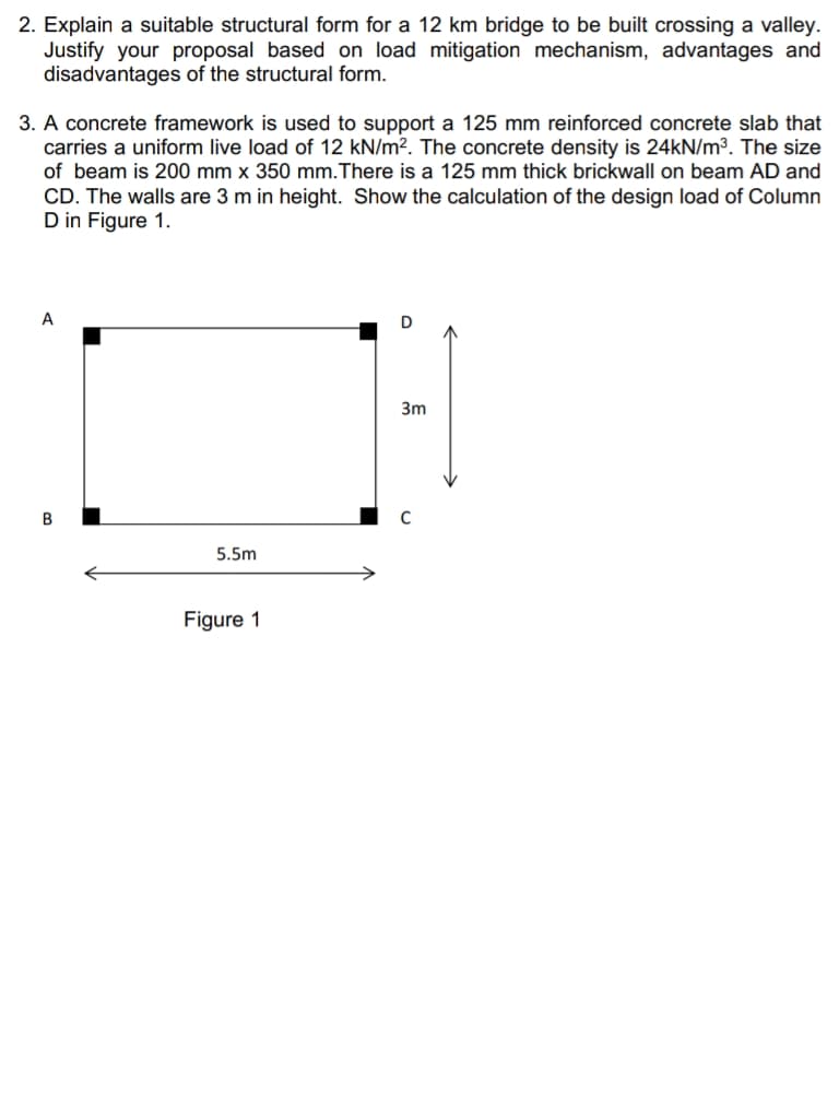 2. Explain a suitable structural form for a 12 km bridge to be built crossing a valley.
Justify your proposal based on load mitigation mechanism, advantages and
disadvantages of the structural form.
3. A concrete framework is used to support a 125 mm reinforced concrete slab that
carries a uniform live load of 12 kN/m?. The concrete density is 24kN/m³. The size
of beam is 200 mm x 350 mm.There is a 125 mm thick brickwall on beam AD and
CD. The walls are 3 m in height. Show the calculation of the design load of Column
D in Figure 1.
D
3m
В
5.5m
Figure 1
