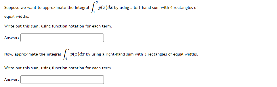 Suppose we want to approximate the integral
p(x)dx by using a left-hand sum with 4 rectangles of
equal widths.
Write out this sum, using function notation for each term.
Answer:
Now, approximate the integral
p(x)dx by using a right-hand sum with 3 rectangles of equal widths.
Write out this sum, using function notation for each term.
Answer:
