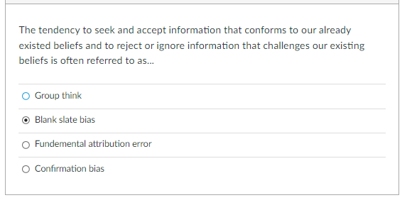 The tendency to seek and accept information that conforms to our already
existed beliefs and to reject or ignore information that challenges our existing
beliefs is often referred to as.
O Group think
Blank slate bias
Fundemental attribution error
Confirmation bias
