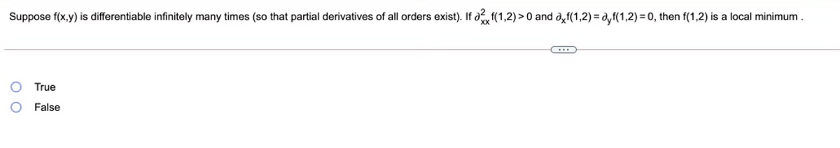 Suppose f(x,y) is differentiable infinitely many times (so that partial derivatives of all orders exist). If af(1,2)>0 and ayf(1,2) = a,f(1,2) = 0, then f(1,2) is a local minimum.
XX
True
False
