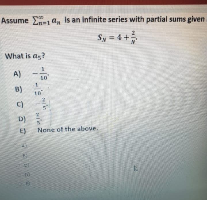Assume =1 an is an infinite series with partial sums given
SN = 4 +
%3D
What is as?
A)
-
10
B)
10
2
C)
5n
D)
in
E)
None of the above.
A)
DI
E)
