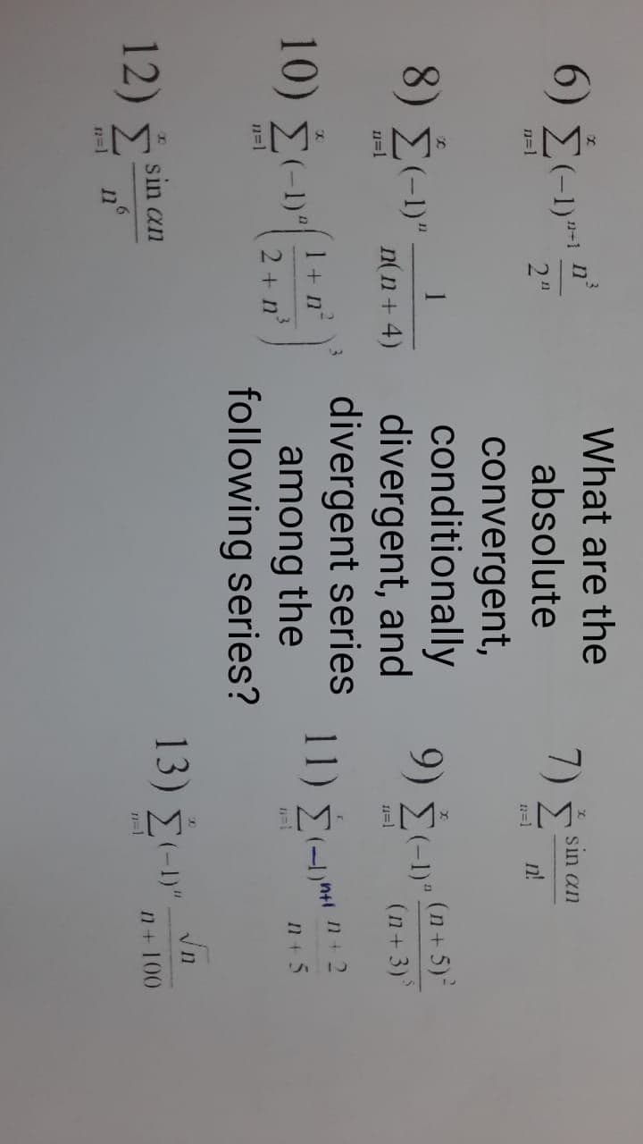 What are the
6) E-1)**
11-1
りド
Σ
sin an
2"
absolute
n=1
n!
n=1
convergent,
conditionally
9)
1
8) Σ-)
(n+5)
divergent, and
divergent series
among the
following series?
n(n+ 4)
n=1
1=1
(n+3)
10 Σε
υ-n'
11) É- "
1 + n°
2 + n
n=1
12) 5 sin an
13) Σευ-n
n=1
1+100
11
n=1
