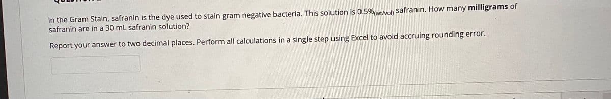 In the Gram Stain, safranin is the dye used to stain gram negative bacteria. This solution is 0.5%(wev) safranin. How many milligrams of
safranin are in a 30 mL safranin solution?
Report your answer to two decimal places. Perform all calculations in a single step using Excel to avoid accruing rounding error.
