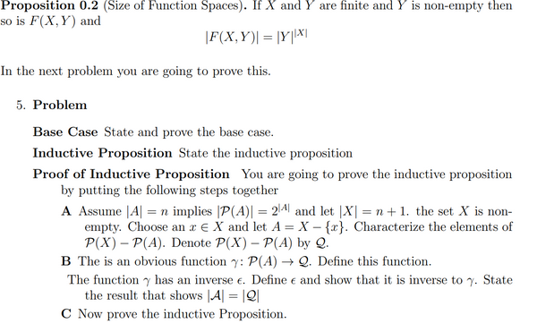 empty
so is F(X,Y) and
|F(X,Y)| = |Y|X|
In the next problem you are going to prove this.
5. Problem
Base Case State and prove the base case.
Inductive Proposition State the inductive proposition
Proof of Inductive Proposition You are going to prove the inductive proposition
by putting the following steps together
A Assume |A| = n implies |P(A)| = 2\4| and let |X| = n + 1. the set X is non-
empty. Choose an r € X and let A = X – {r}. Characterize the elements of
P(X) – P(A). Denote P(X) – P(A) by Q.
B The is an obvious function y: P(A) → Q. Define this function.
The function y has an inverse e. Define e and show that it is inverse to 7. State
the result that shows |A| = |Q|
C Now prove the inductive Proposition.
