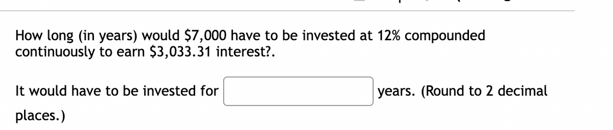 How long (in years) would $7,000 have to be invested at 12% compounded
continuously to earn $3,033.31 interest?.
It would have to be invested for
places.)
years. (Round to 2 decimal