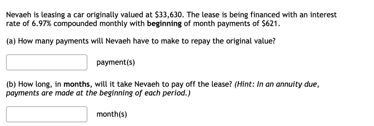 Nevaeh is leasing a car originally valued at $33,630. The lease is being financed with an interest
rate of 6.97% compounded monthly with beginning of month payments of $621.
(a) How many payments will Nevaeh have to make to repay the original value?
payment(s)
(b) How long, in months, will it take Nevaeh to pay off the lease? (Hint: In an annuity due,
payments are made at the beginning of each period.)
month(s)