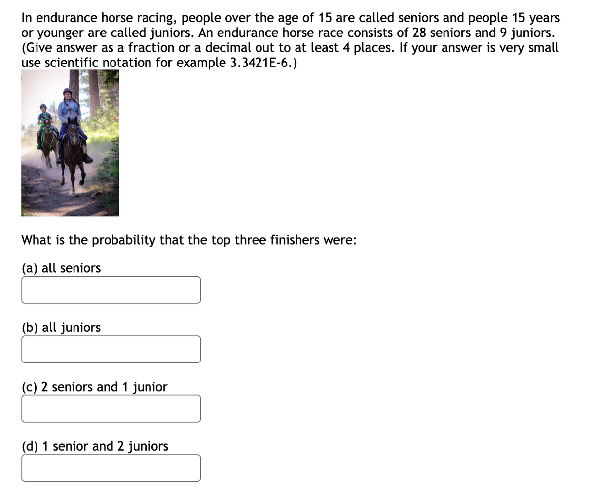 In endurance horse racing, people over the age of 15 are called seniors and people 15 years
or younger are called juniors. An endurance horse race consists of 28 seniors and 9 juniors.
(Give answer as a fraction or a decimal out to at least 4 places. If your answer is very small
use scientific notation for example 3.3421E-6.)
What is the probability that the top three finishers were:
(a) all seniors
(b) all juniors
(c) 2 seniors and 1 junior
(d) 1 senior and 2 juniors