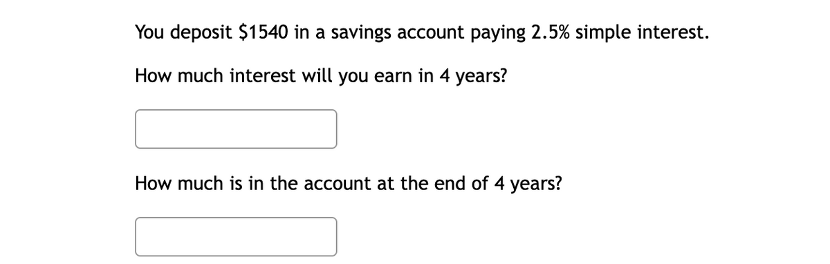 You deposit $1540 in a savings account paying 2.5% simple interest.
How much interest will you earn in 4 years?
How much is in the account at the end of 4 years?