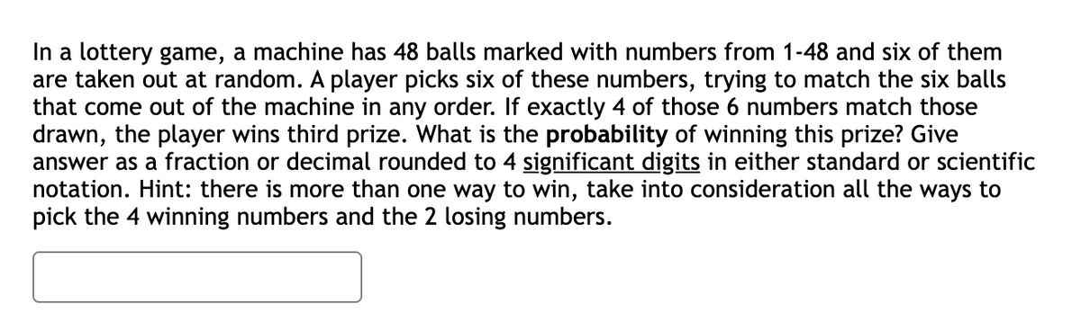 In a lottery game, a machine has 48 balls marked with numbers from 1-48 and six of them
are taken out at random. A player picks six of these numbers, trying to match the six balls
that come out of the machine in any order. If exactly 4 of those 6 numbers match those
drawn, the player wins third prize. What is the probability of winning this prize? Give
answer as a fraction or decimal rounded to 4 significant digits in either standard or scientific
notation. Hint: there is more than one way to win, take into consideration all the ways to
pick the 4 winning numbers and the 2 losing numbers.
