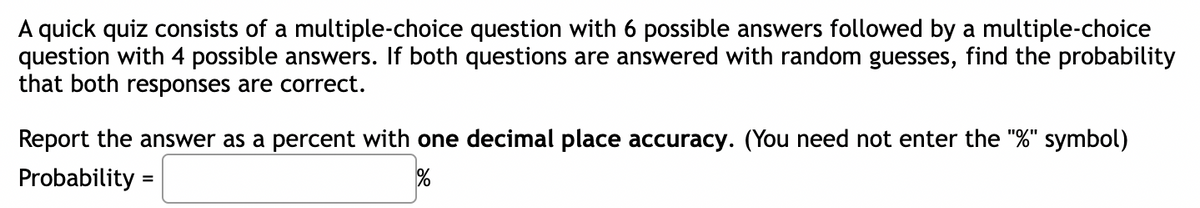 A quick quiz consists of a multiple-choice question with 6 possible answers followed by a multiple-choice
question with 4 possible answers. If both questions are answered with random guesses, find the probability
that both responses are correct.
Report the answer as a percent with one decimal place accuracy. (You need not enter the "%" symbol)
Probability =