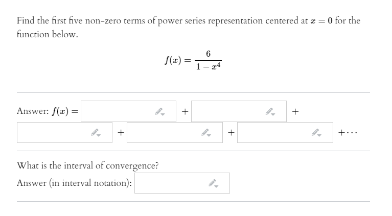 Find the first five non-zero terms of power series representation centered at æ = 0 for the
function below.
f(x) =
%3D
1- r4
Answer: f(x) =
+
||
+
+...
What is the interval of convergence?
Answer (in interval notation):
+
+
