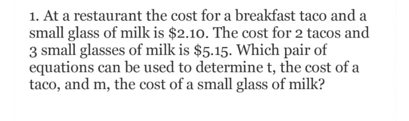 1. At a restaurant the cost for a breakfast taco and a
small glass of milk is $2.10. The cost for 2 tacos and
3 small glasses of milk is $5.15. Which pair of
equations can be used to determine t, the cost of a
taco, and m, the cost of a small glass of milk?
