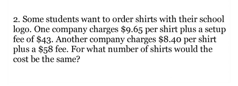 2. Some students want to order shirts with their school
logo. One company charges $9.65 per shirt plus a setup
fee of $43. Another company charges $8.40 per shirt
plus a $58 fee. For what number of shirts would the
cost be the same?
