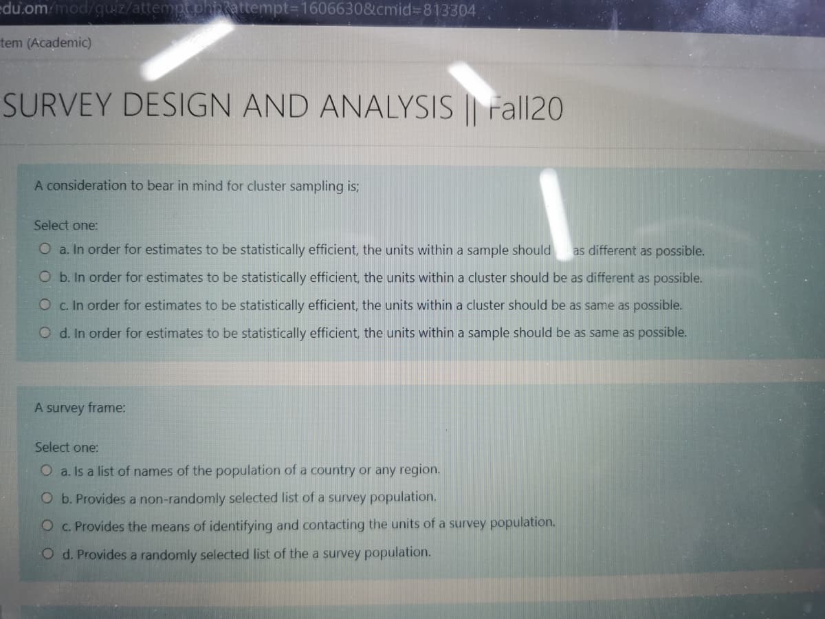 du.om/mod/quiz/attempt.phnattempt=1606630&cmid%3D813304
tem (Academic)
SURVEY DESIGN AND ANALYSIS || Fall20
A consideration to bear in mind for cluster sampling is;
Select one:
O a. In order for estimates to be statistically efficient, the units within a sample should
as different as possible.
O b. In order for estimates to be statistically efficient, the units within a cluster should be as different as possible.
O c. In order for estimates to be statistically efficient, the units within a cluster should be as same as possible.
O d. In order for estimates to be statistically efficient, the units within a sample should be as same as possible.
A survey frame:
Select one:
O a. Is a list of names of the population of a country or any region.
O b. Provides a non-randomly selected list of a survey population.
O C. Provides the means of identifying and contacting the units of a survey population.
O d. Provides a randomly selected list of the a survey population.
