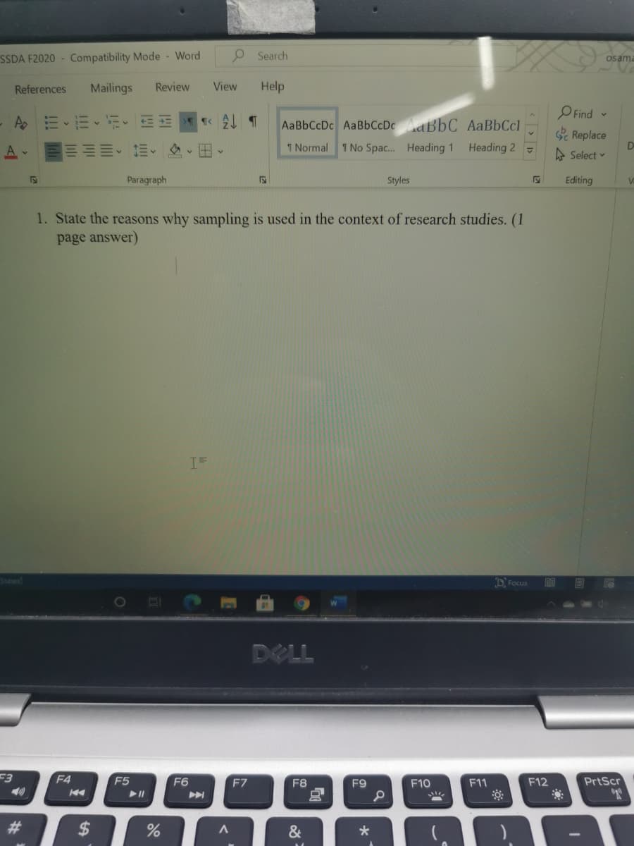 SSDA F2020 - Compatibility Mode - Word
O Search
osama
References
Mailings
Review
View
Help
O Find -
三、三、
AaBbCcDc AaBbCcDcdBbC AaBbCcl
Replace
A
川、三v
T Normal
1 No Spac. Heading 1
Heading 2
A Select v
D
Paragraph
Styles
Editing
1. State the reasons why sampling is used in the context of research studies. (1
page answer)
D Focus
DELL
F3
F4
F5
F6
F7
F8
F9
F10
F11
F12
PrtScr
23
2$
%
&
