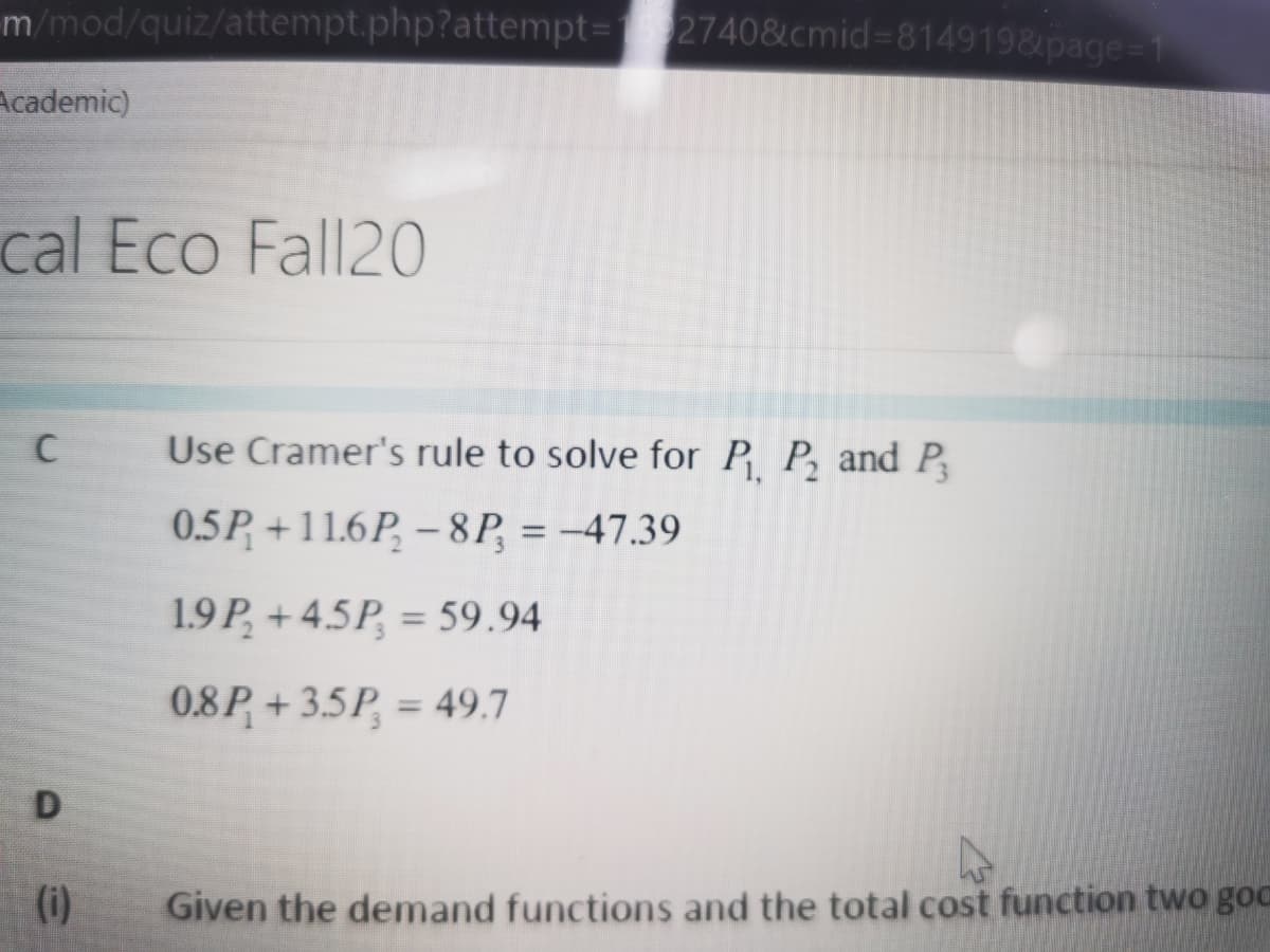 m/mod/quiz/attempt.php?attempt3D2740&cmid%3D8149198ipage
Academic)
cal Eco Fall20
C
Use Cramer's rule to solve for P P, and P
0.5P +11.6P, – 8P, = -47.39
1.9P, + 4.5P, = 59.94
%3D
0.8P + 3.5P, = 49.7
%3D
D
(i)
Given the demand functions and the total cost function two goc
