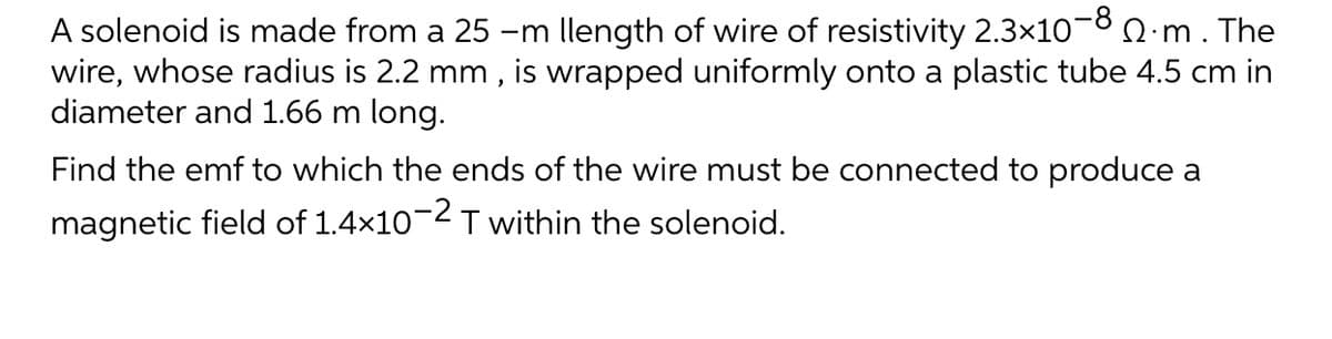A solenoid is made from a 25 -m llength of wire of resistivity 2.3×10¬8 0 m. The
wire, whose radius is 2.2 mm , is wrapped uniformly onto a plastic tube 4.5 cm in
diameter and 1.66 m long.
Find the emf to which the ends of the wire must be connected to produce a
magnetic field of 1.4x10-2T within the solenoid.
