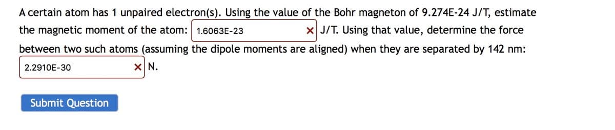 A certain atom has 1 unpaired electron(s). Using the value of the Bohr magneton of 9.274E-24 J/T, estimate
the magnetic moment of the atom: 1.6063E-23
X J/T. Using that value, determine the force
between two such atoms (assuming the dipole moments are aligned) when they are separated by 142 nm:
2.2910E-30
X N.
Submit Question
