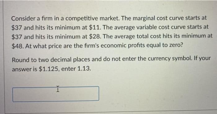 Consider a firm in a competitive market. The marginal cost curve starts at
$37 and hits its minimum at $11. The average variable cost curve starts at
$37 and hits its minimum at $28. The average total cost hits its minimum at
$48. At what price are the fırm's economic profits equal to zero?
Round to two decimal places and do not enter the currency symbol. If your
answer is $1.125, enter 1.13.
