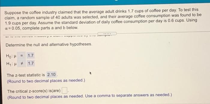Suppose the coffee industry claimed that the average adult drinks 1.7 cups of coffee per day. To test this
claim, a random sample of 40 adults was selected, and their average coffee consumption was found to be
1.9 cups per day. Assume the standard deviation of daily coffee consumption per day is 0.6 cups. Using
a = 0.05, complete parts a and b below.
Determine the null and alternative hypotheses.
Ho: H = 1.7
H;:H # 1.7
The z-test statistic is 2.10.
(Round to two decimal places as needed.)
The critical z-score(s) is(are).
(Round to two decimal places as needed. Use a comma to separate answers as needed.)
