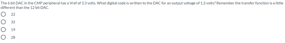 The 6 bit DAC in the CMP peripheral has a Vref of 3.3 volts. What digital code is written to the DAC for an output voltage of 1.2 volts? Remember the transfer function is a little
different than the 12 bit DAC.
22
O 32
19
O 28
은 OO00
