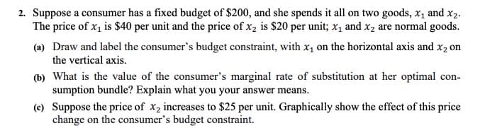 2. Suppose a consumer has a fixed budget of $200, and she spends it all on two goods, x, and x2.
The price of x, is $40 per unit and the price of x2 is $20 per unit; x1 and x2 are normal goods.
(a) Draw and label the consumer's budget constraint, with x1 on the horizontal axis and x2 on
the vertical axis.
(b) What is the value of the consumer's marginal rate of substitution at her optimal con-
sumption bundle? Explain what you your answer means.
(e) Suppose the price of x, increases to $25 per unit. Graphically show the effect of this price
change on the consumer's budget constraint.
