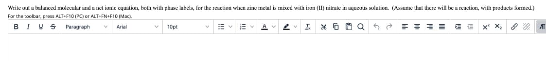 Write out a balanced molecular and a net ionic equation, both with phase labels, for the reaction when zinc metal
mixed with iron (II) nitrate in aqueous solution. (Assume that there will be a reaction, with products formed.)
For the toolbar, press ALT+F10 (PC) or ALT+FN+F10 (Mac).
B I U S
Paragraph
Is
*G 白Q
x? X2
Arial
10pt
