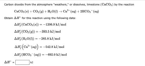Carbon dioxide from the atmosphere "weathers," or dissolves, limestone (CaCO3) by the reaction
CaCO, (s) + CO (9) + H2O(1) + Ca* (ag) + 2HCO, (ag)
Obtain AH° for this reaction using the following data:
AH;(CACO, (s)) = -1206.9 kJ/mol
AH;(CO,(9) = -393.5 kJ/mol
AH;(H20(1)) = -285.8 kJ/mol
AĦ; (Ca*" (ag)
--542.8 kJ/mol
AH (HCO, (ag)) = -692.0 kJ/mol
ΔΗ'
kJ
