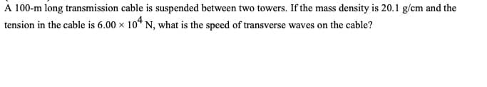 A 100-m long transmission cable is suspended between two towers. If the mass density is 20.1 g/cm and the
tension in the cable is 6.00 × 104 N, what is the speed of transverse waves on the cable?
