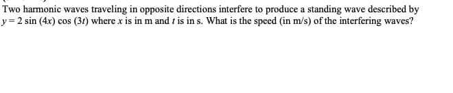 Two harmonic waves traveling in opposite directions interfere to produce a standing wave described by
y=2 sin(4x) cos (31) where x is in m and t is in s. What is the speed (in m/s) of the interfering waves?