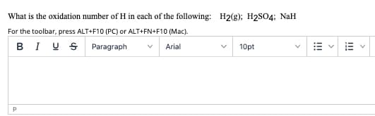 What is the oxidation number of H in each of the following: H2(g); H2SO4; NaH
For the toolbar, press ALT+F10 (PC) or ALT+FN+F10 (Mac).
BI US Paragraph
Arial
10pt
II
I!!
