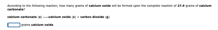 According to the following reaction, how many grams of calcium oxide will be formed upon the complete reaction of 27.9 grams of calcium
carbonate?
calcium carbonate (s)
calcium oxide (s) + carbon dioxide (g)
grams calcium oxide
