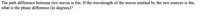 The path difference between two waves is 6m. If the wavelength of the waves emitted by the two sources is 4m,
what is the phase difference (in degrees)?